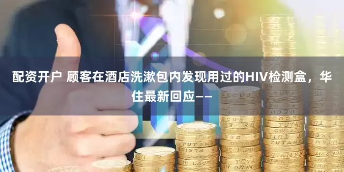 配资开户 顾客在酒店洗漱包内发现用过的HIV检测盒，华住最新回应——