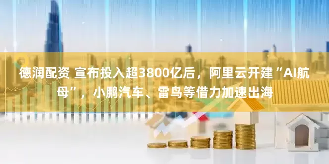 德润配资 宣布投入超3800亿后，阿里云开建“AI航母”，小鹏汽车、雷鸟等借力加速出海