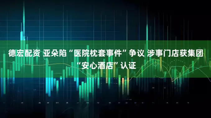 德宏配资 亚朵陷“医院枕套事件”争议 涉事门店获集团“安心酒店”认证