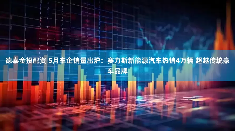 德泰金投配资 5月车企销量出炉：赛力斯新能源汽车热销4万辆 超越传统豪车品牌