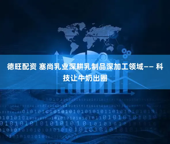 德旺配资 塞尚乳业深耕乳制品深加工领域—— 科技让牛奶出圈