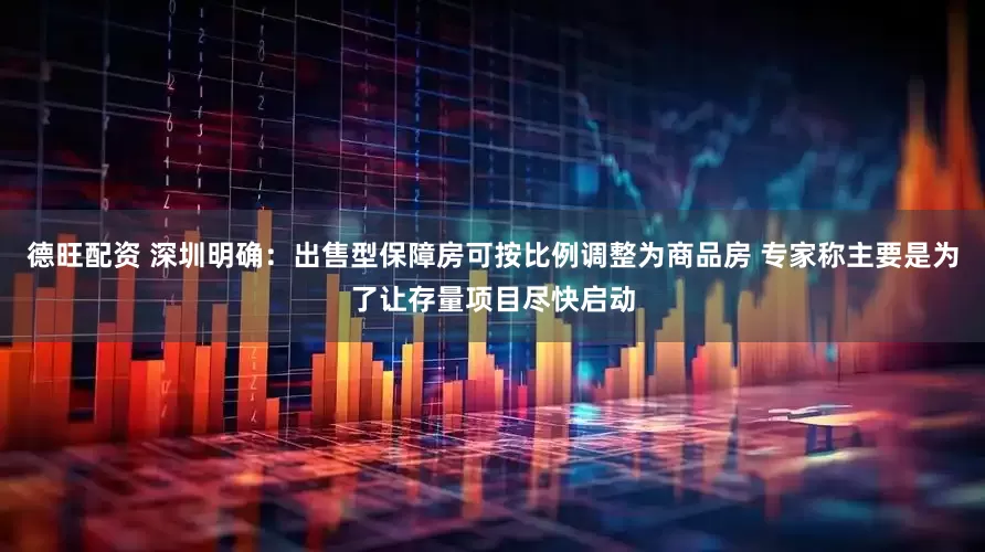 德旺配资 深圳明确：出售型保障房可按比例调整为商品房 专家称主要是为了让存量项目尽快启动