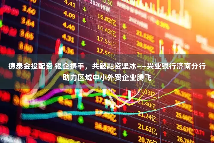 德泰金投配资 银企携手，共破融资坚冰——兴业银行济南分行助力区域中小外贸企业腾飞