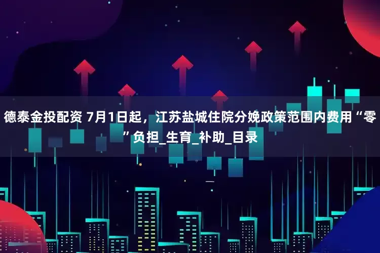 德泰金投配资 7月1日起，江苏盐城住院分娩政策范围内费用“零”负担_生育_补助_目录
