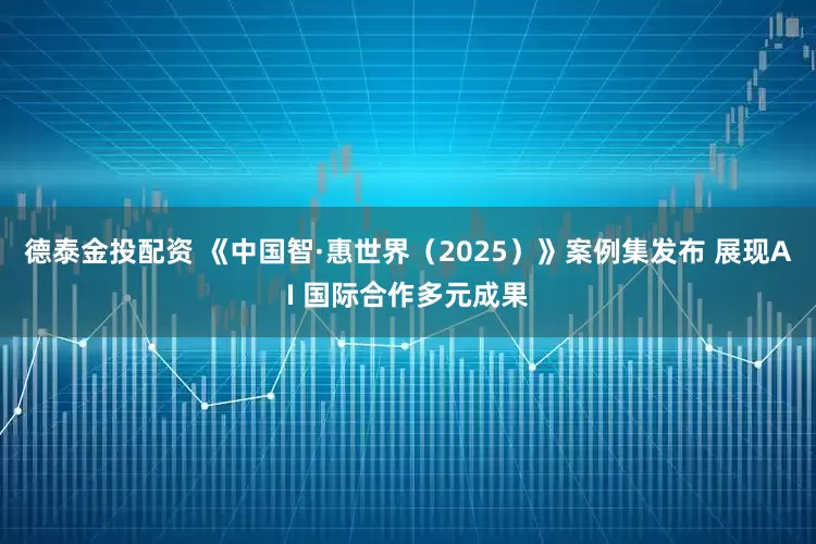 德泰金投配资 《中国智·惠世界（2025）》案例集发布 展现AI 国际合作多元成果