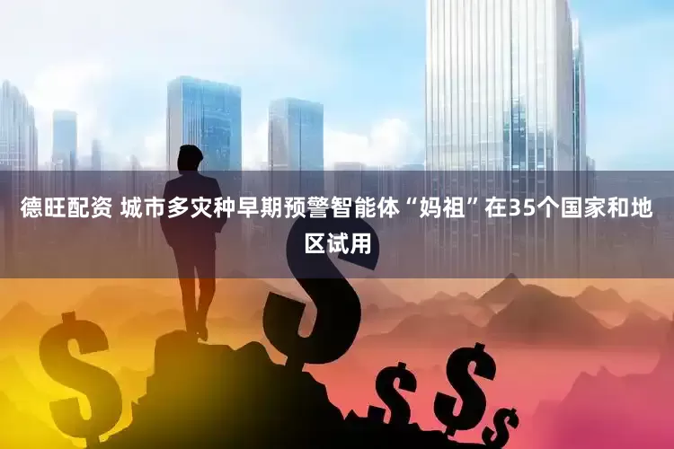 德旺配资 城市多灾种早期预警智能体“妈祖”在35个国家和地区试用