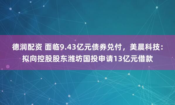 德润配资 面临9.43亿元债券兑付，美晨科技：拟向控股股东潍坊国投申请13亿元借款