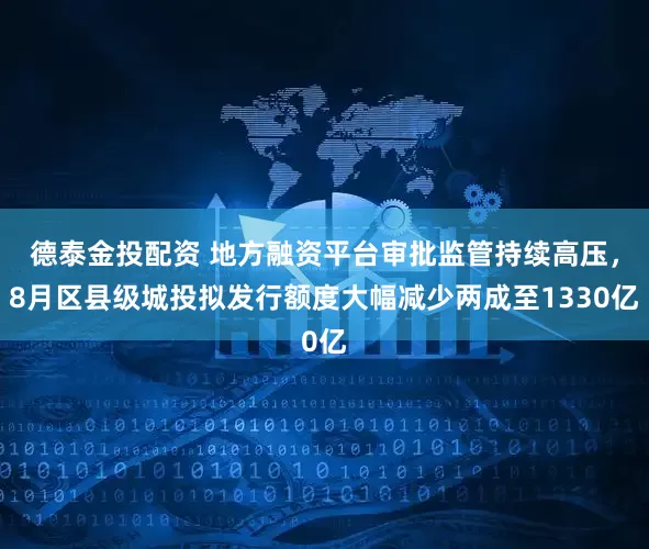 德泰金投配资 地方融资平台审批监管持续高压，8月区县级城投拟发行额度大幅减少两成至1330亿