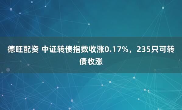 德旺配资 中证转债指数收涨0.17%，235只可转债收涨