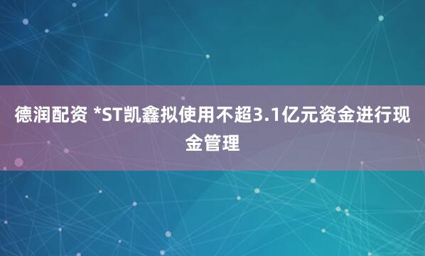 德润配资 *ST凯鑫拟使用不超3.1亿元资金进行现金管理