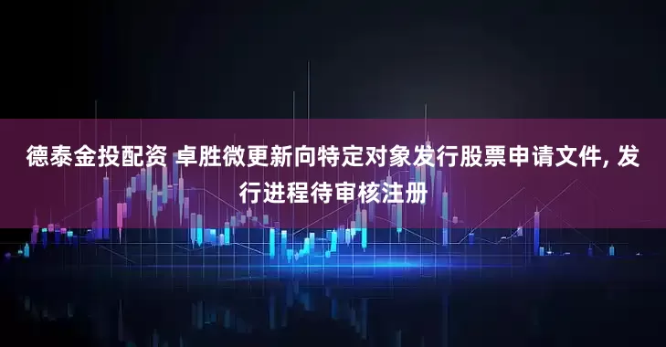 德泰金投配资 卓胜微更新向特定对象发行股票申请文件, 发行进程待审核注册